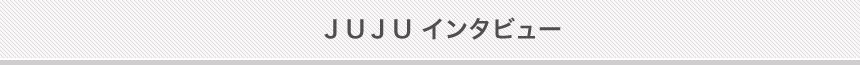 JUJU インタビュー