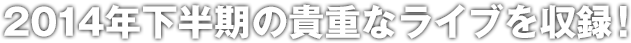 2014年下半期の貴重なライブを収録！
