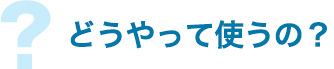 どうやって使うの?
