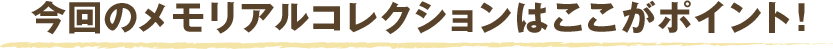 今回のメモリアルコレクションはここがポイント！