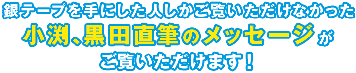 銀テープを手にした人しかご覧いただけなかった、小渕、黒田直筆のメッセージがご覧いただけます！