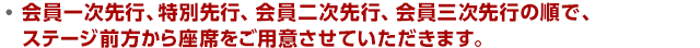 会員一次先行、会員二次先行、会員三次先行の順で、ステージ前方から座席をご用意させていただきます。